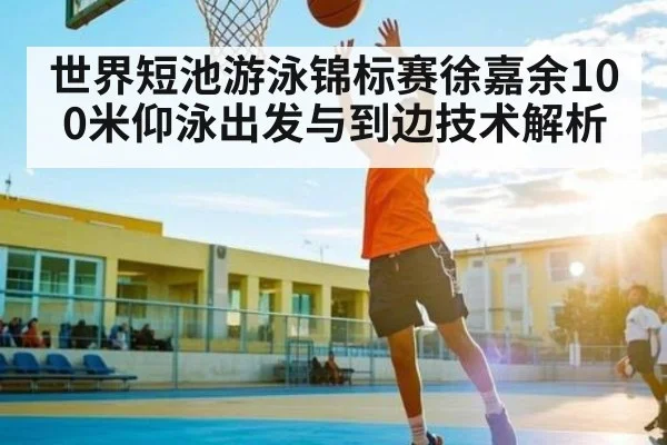 世界短池游泳锦标赛徐嘉余100米仰泳出发与到边技术解析