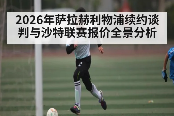 2026年萨拉赫利物浦续约谈判与沙特联赛报价全景分析