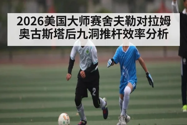 2026美国大师赛舍夫勒对拉姆奥古斯塔后九洞推杆效率分析